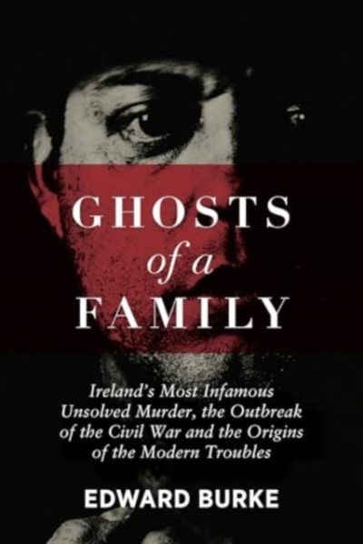 Ghosts of a Family : Ireland’s Most Infamous Unsolved Murder, the Outbreak of the Civil War and the Origins of the Modern Troubles by Burke, Edward