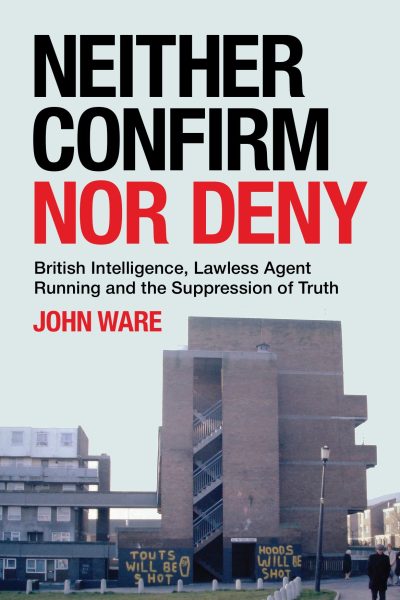Neither Confirm Nor Deny : British Intelligence, Lawless Agent Running and the Suppression of Truth by John Ware